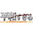 平和すぎる (HEIWASUGIRU)