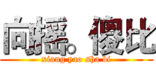 向摇。傻比 (xiang yao sha bi)