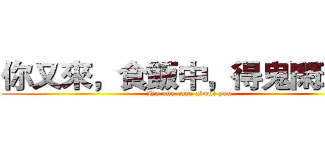 你又來，食飯中，得鬼閑理你 (No one care about you)