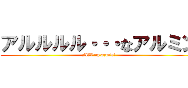 アルルルル・・・なアルミン (alllll na armin?)