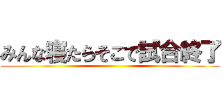 みんな寝たらそこで試合終了 ()