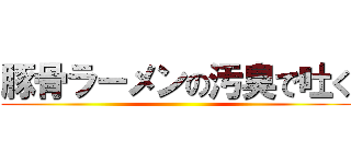 豚骨ラーメンの汚臭で吐く ()