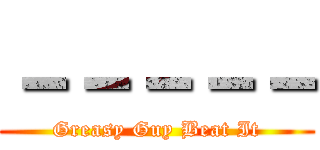 －－－－－ (Greasy Guy Beat It)