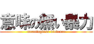意味の無い暴力 (meaningless violence)