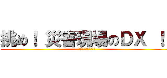 挑め！ 災害現場のＤＸ ！！ (未来の命を守るために)