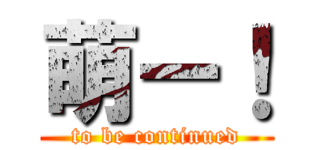 萌ー！ (to be continued)