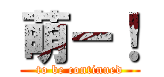萌ー！ (to be continued)