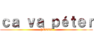 ｃａ ｖａ ｐéｔｅｒ (PÉTER)