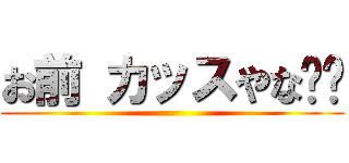 お前 カッスやな‼︎ ()
