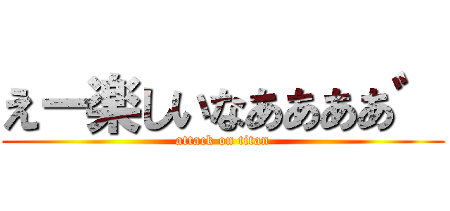 えー楽しいなああああ゛ (attack on titan)