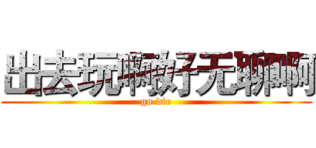 出去玩啊好无聊啊 (go die)