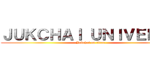 ＪＵＫＣＨＡＩ ＵＮＩＶＥＲＳＥ (Jukchai on titan)