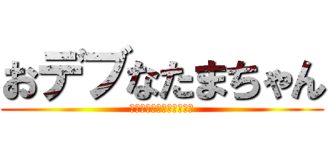 おデブなたまちゃん (このデブがぁぁぁああ！！)