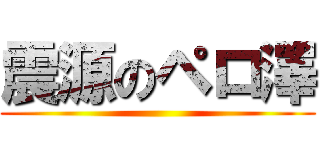 震源のペロ澤 ()