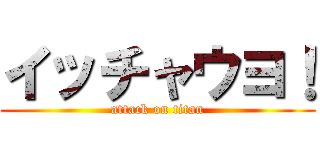 イッチャウヨ！ (attack on titan)