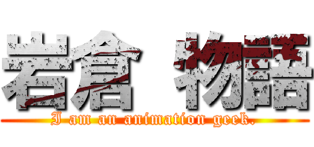岩倉 物語 ( I am an animation geek. )