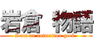 岩倉 物語 ( I am an animation geek. )