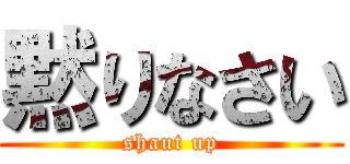 黙りなさい (shaut up)