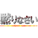 黙りなさい (shaut up)