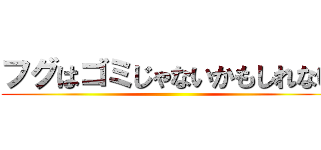 フグはゴミじゃないかもしれない ()
