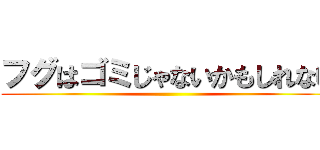 フグはゴミじゃないかもしれない ()