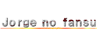 Ｊｏｒｇｅ ｎｏ ｆａｎｓｕｂ (attack on jorge\'s)