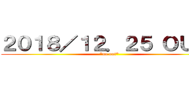 ２０１８／１２．２５ ＯＵＴ！ (*no out*)