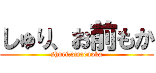 しゅり、お前もか (shuri,omaenoka)