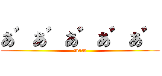 あ゛あ゛あ゛あ゛あ゛ (aaaaa)