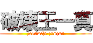 破壊王一真 (zoomachi-zunzun)