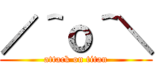／＾ｏ＾＼ (attack on titan)