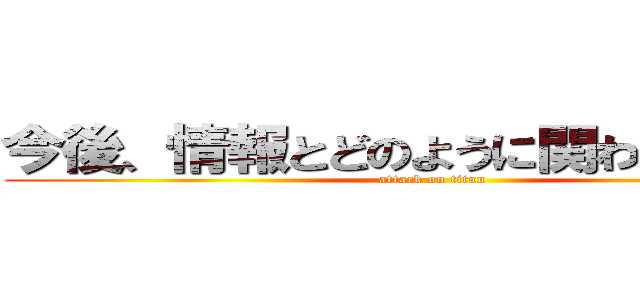 今後、情報とどのように関わると良いか (attack on titan)