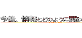 今後、情報とどのように関わると良いか (attack on titan)