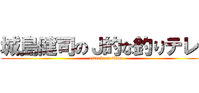 城島健司のＪ的な釣りテレビ (attack on titan)