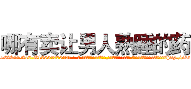 哪有卖让男人熟睡的药 (哪有卖让男人熟睡的药【电-话151x68344x817-Q1065427042元-吉-药-业】我们做的是长期生意,靠的是老客户长期支持 哪有卖让男人熟睡的药在发表了一篇http://sngk.net/5wx5xo

参考消息网我们做的是长期生意,靠的是老客户长期支持也许我们早该意识到，就连鲍勃·霍斯金斯（金球奖戏剧类电影男主角 
)