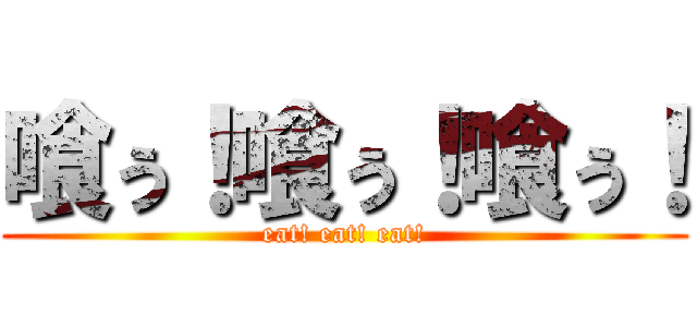 喰ぅ！喰ぅ！喰ぅ！ (eat! eat! eat!)