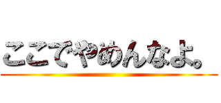 ここでやめんなよ。 ()