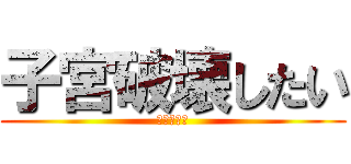 子宮破壊したい (ケツマンコ)