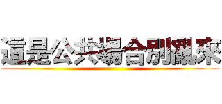 這是公共場合別亂來 ()