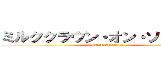 ミルククラウン・オン・ソーネチカ (houchi shiteru ze)