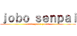 ｊｏｂｏ ｓｅｎｐａｉ (otaku-gamer y mas)