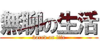 無聊の生活 (bored on life)