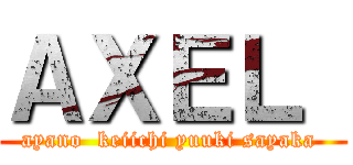 ＡＸＥＬ  (ayano  keiichi yuuki sayaka )