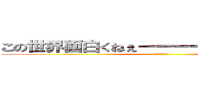 この世界面白くねぇーーーーーーーーーーー (つまんねぇー)