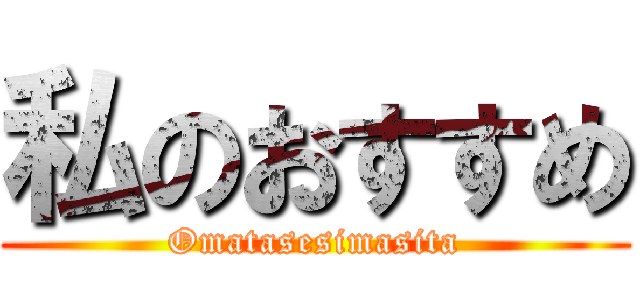 私のおすすめ (Omatasesimasita)