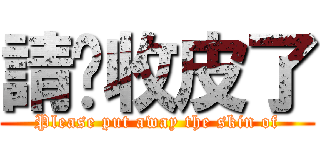 請你收皮了 (Please put away the skin of)