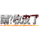 請你收皮了 (Please put away the skin of)