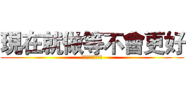 現在就做等不會更好 (現在就做等不會更好)
