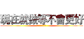 現在就做等不會更好 (現在就做等不會更好)
