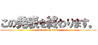 この発表を終わります。 (attack on titan)